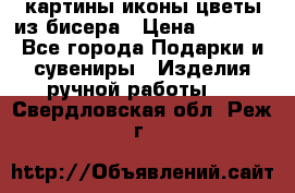 картины,иконы,цветы из бисера › Цена ­ 2 000 - Все города Подарки и сувениры » Изделия ручной работы   . Свердловская обл.,Реж г.